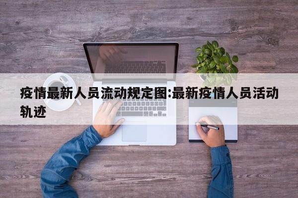 疫情最新人员流动规定图:最新疫情人员活动轨迹