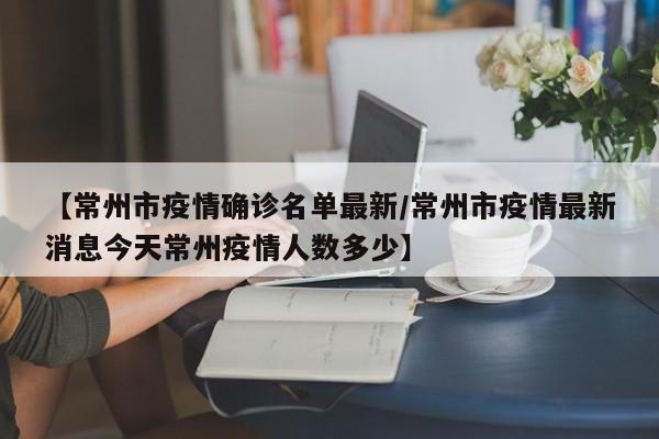 【常州市疫情确诊名单最新/常州市疫情最新消息今天常州疫情人数多少】