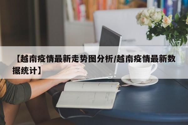 【越南疫情最新走势图分析/越南疫情最新数据统计】