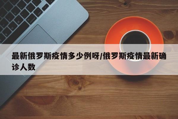 最新俄罗斯疫情多少例呀/俄罗斯疫情最新确诊人数