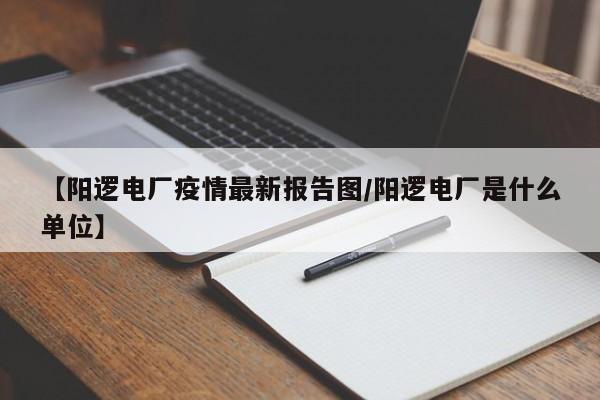 【阳逻电厂疫情最新报告图/阳逻电厂是什么单位】