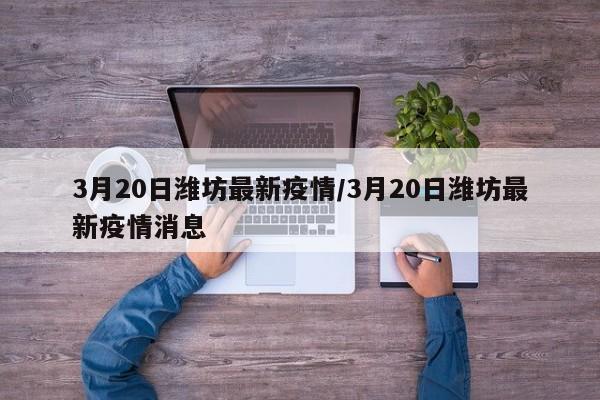 3月20日潍坊最新疫情/3月20日潍坊最新疫情消息