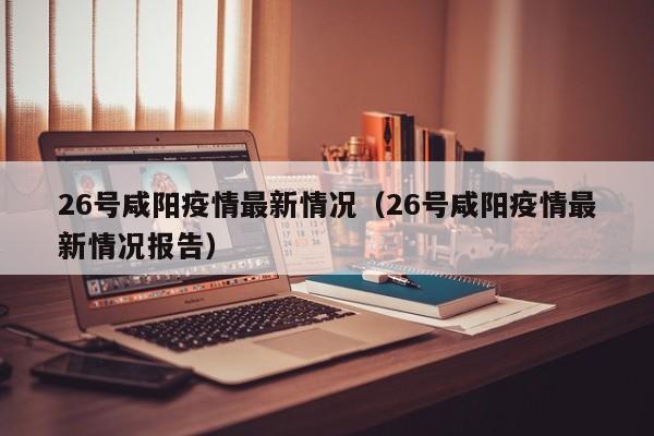 26号咸阳疫情最新情况（26号咸阳疫情最新情况报告）