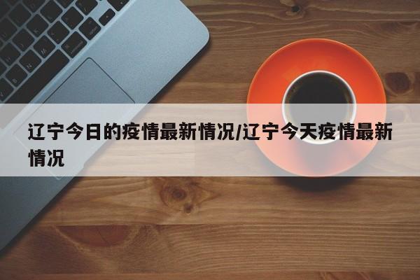 辽宁今日的疫情最新情况/辽宁今天疫情最新情况