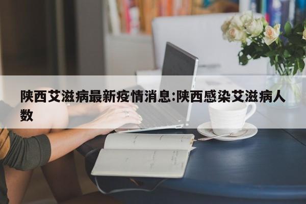 陕西艾滋病最新疫情消息:陕西感染艾滋病人数