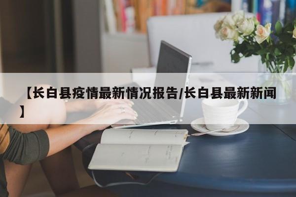 【长白县疫情最新情况报告/长白县最新新闻】