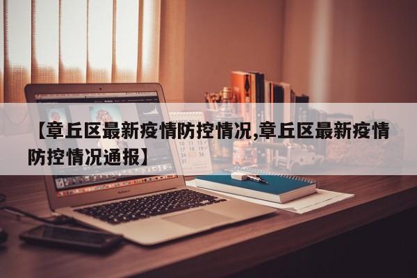 【章丘区最新疫情防控情况,章丘区最新疫情防控情况通报】
