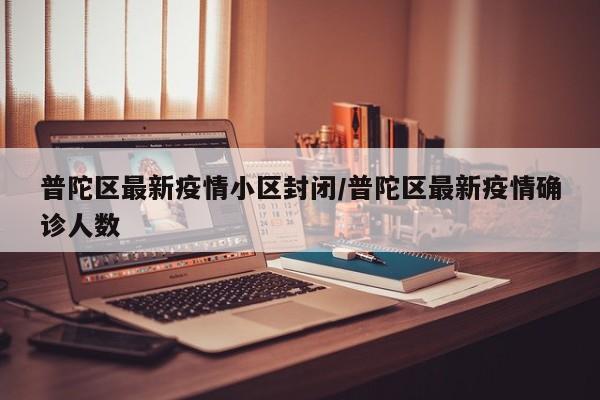 普陀区最新疫情小区封闭/普陀区最新疫情确诊人数