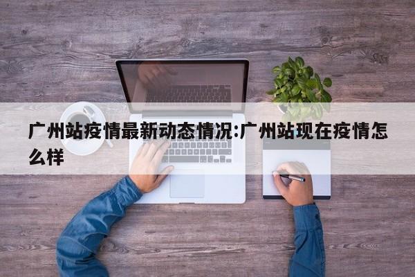 广州站疫情最新动态情况:广州站现在疫情怎么样