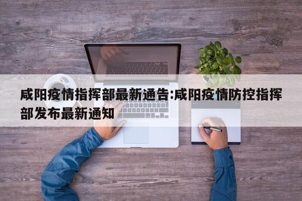 咸阳疫情指挥部最新通告:咸阳疫情防控指挥部发布最新通知