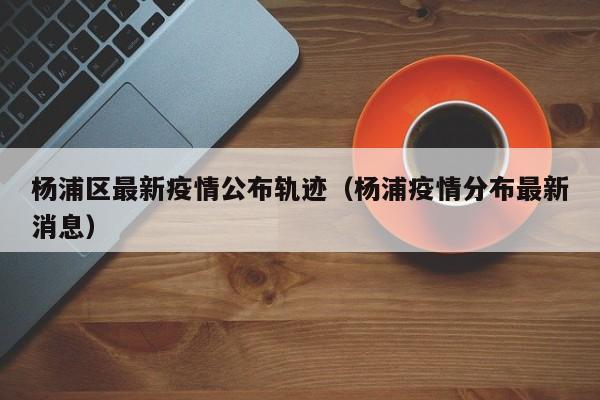 杨浦区最新疫情公布轨迹(杨浦疫情分布最新消息)