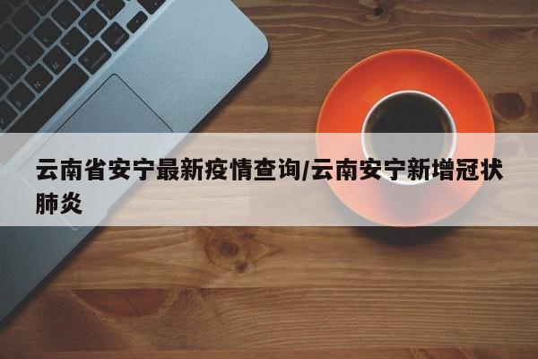 云南省安宁最新疫情查询/云南安宁新增冠状肺炎