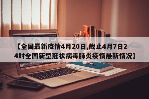 【全国最新疫情4月20日,截止4月7日24时全国新型冠状病毒肺炎疫情最新情况】