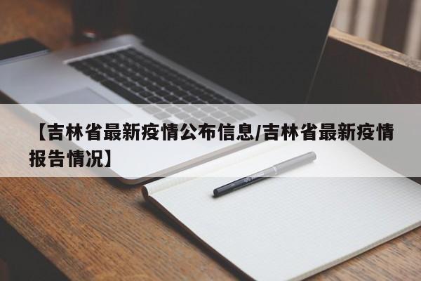 【吉林省最新疫情公布信息/吉林省最新疫情报告情况】