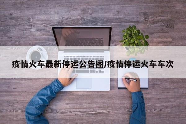 疫情火车最新停运公告图/疫情停运火车车次