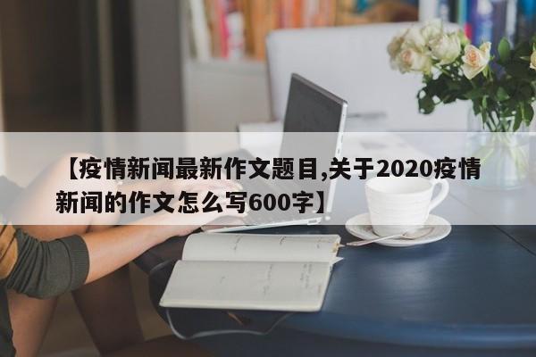 【疫情新闻最新作文题目,关于2020疫情新闻的作文怎么写600字】
