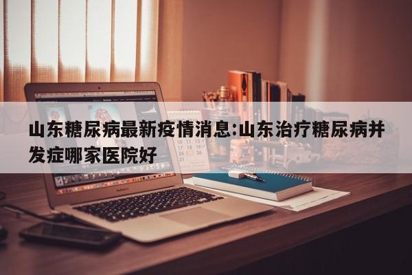 山东糖尿病最新疫情消息:山东治疗糖尿病并发症哪家医院好