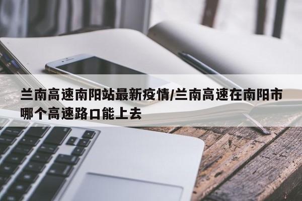 兰南高速南阳站最新疫情/兰南高速在南阳市哪个高速路口能上去
