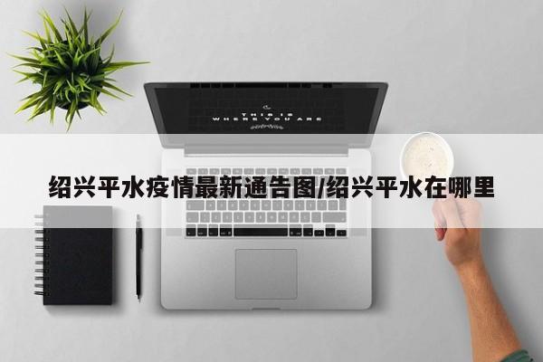 绍兴平水疫情最新通告图/绍兴平水在哪里