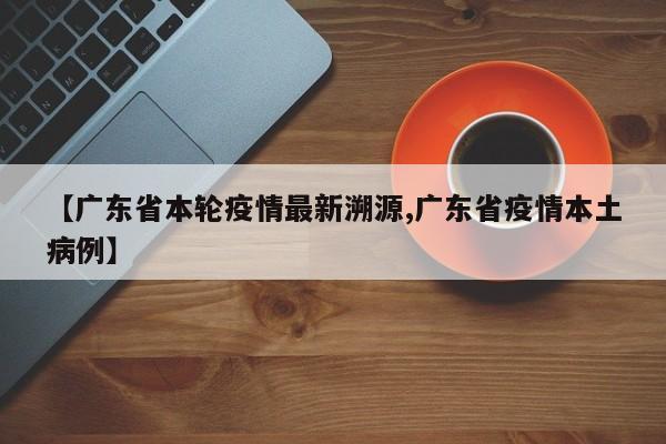 【广东省本轮疫情最新溯源,广东省疫情本土病例】