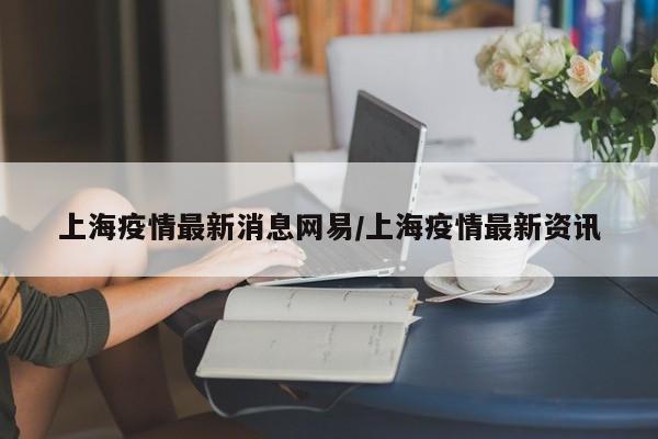 上海疫情最新消息网易/上海疫情最新资讯