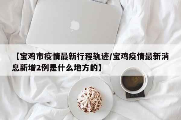 【宝鸡市疫情最新行程轨迹/宝鸡疫情最新消息新增2例是什么地方的】