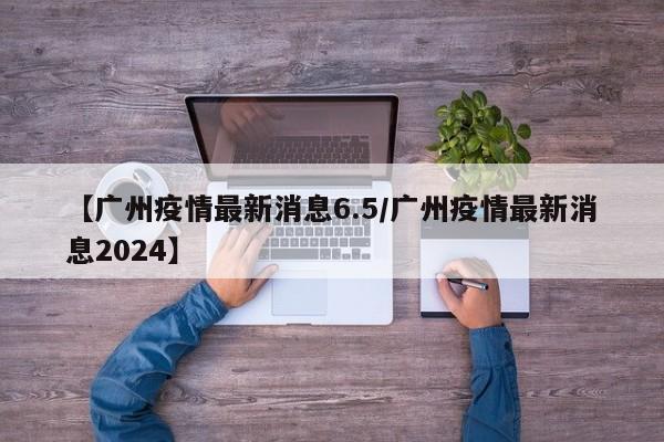 【广州疫情最新消息6.5/广州疫情最新消息2024】