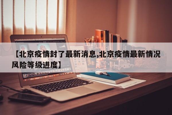 【北京疫情封了最新消息,北京疫情最新情况风险等级进度】