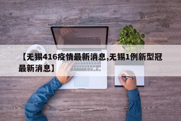 【无锡416疫情最新消息,无锡1例新型冠最新消息】