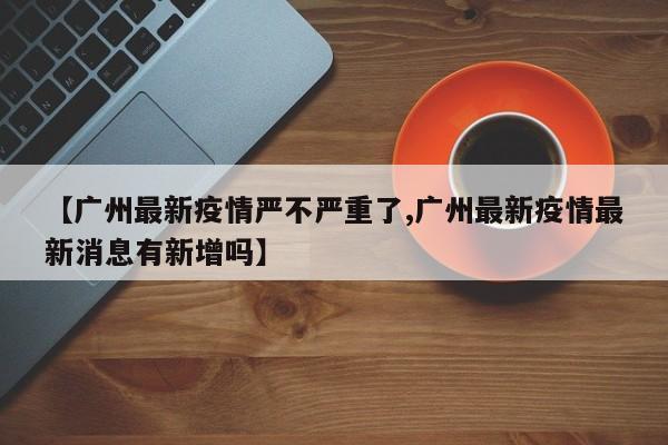 【广州最新疫情严不严重了,广州最新疫情最新消息有新增吗】