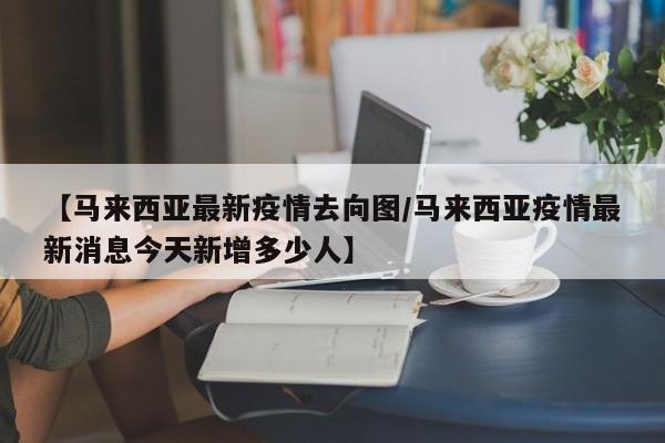 【马来西亚最新疫情去向图/马来西亚疫情最新消息今天新增多少人】