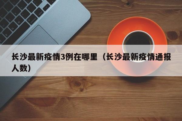 长沙最新疫情3例在哪里(长沙最新疫情通报人数)
