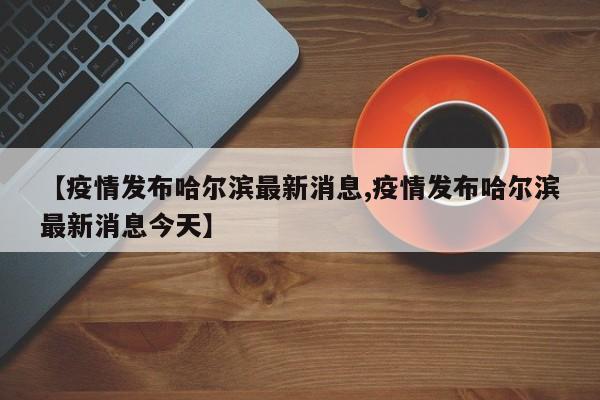 【疫情发布哈尔滨最新消息,疫情发布哈尔滨最新消息今天】