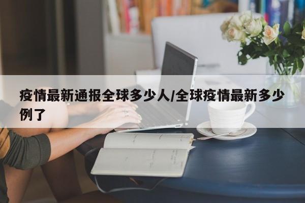 疫情最新通报全球多少人/全球疫情最新多少例了