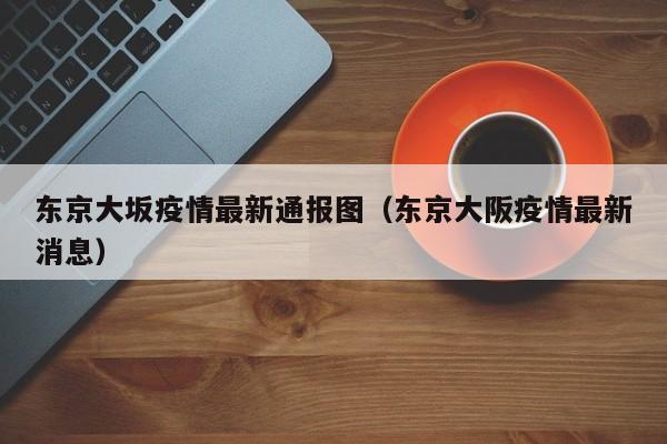 东京大坂疫情最新通报图(东京大阪疫情最新消息)