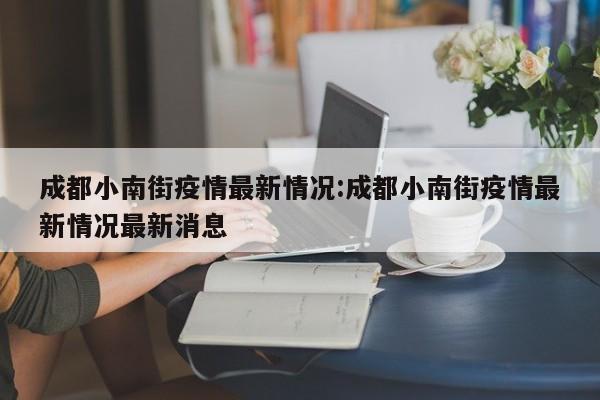 成都小南街疫情最新情况:成都小南街疫情最新情况最新消息