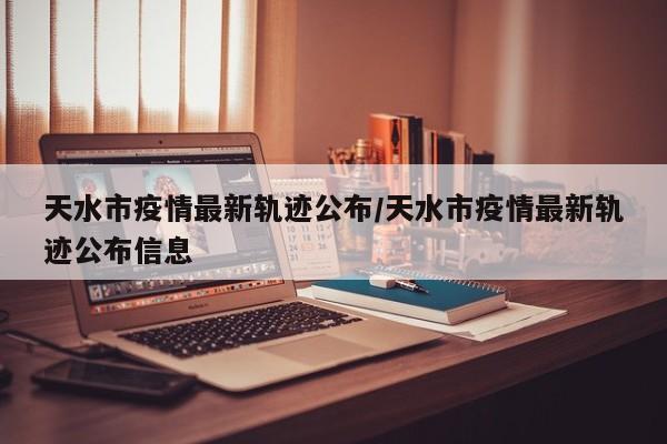 天水市疫情最新轨迹公布/天水市疫情最新轨迹公布信息