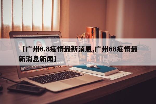 【广州6.8疫情最新消息,广州68疫情最新消息新闻】