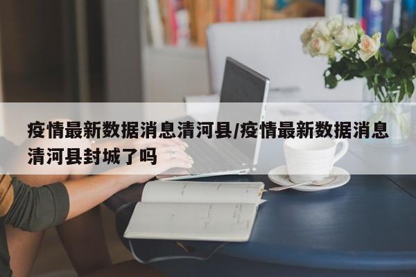 疫情最新数据消息清河县/疫情最新数据消息清河县封城了吗