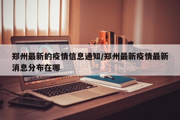 郑州最新的疫情信息通知/郑州最新疫情最新消息分布在哪