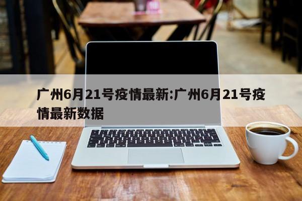 广州6月21号疫情最新:广州6月21号疫情最新数据