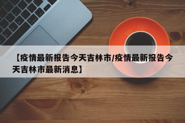 【疫情最新报告今天吉林市/疫情最新报告今天吉林市最新消息】