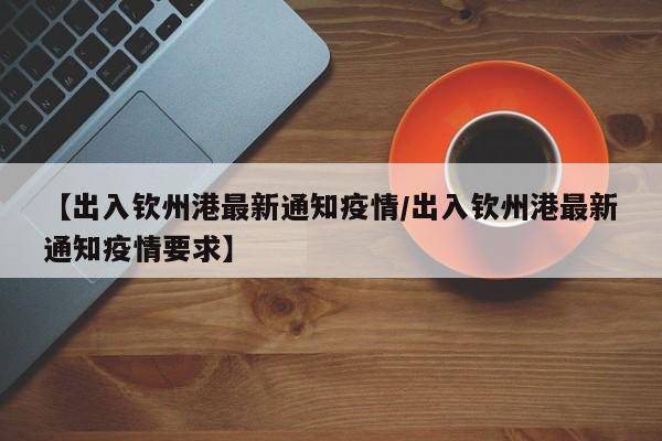 【出入钦州港最新通知疫情/出入钦州港最新通知疫情要求】
