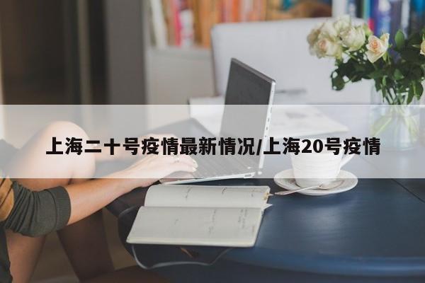 上海二十号疫情最新情况/上海20号疫情