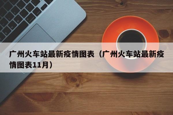 广州火车站最新疫情图表(广州火车站最新疫情图表11月)