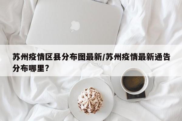 苏州疫情区县分布图最新/苏州疫情最新通告分布哪里?