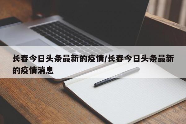 长春今日头条最新的疫情/长春今日头条最新的疫情消息