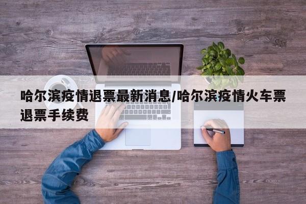 哈尔滨疫情退票最新消息/哈尔滨疫情火车票退票手续费