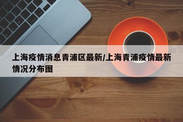 上海疫情消息青浦区最新/上海青浦疫情最新情况分布图