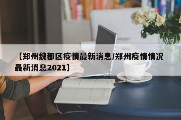 【郑州魏都区疫情最新消息/郑州疫情情况 最新消息2021】